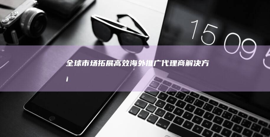 全球市场拓展：高效海外推广代理商解决方案